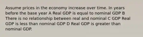 Assume prices in the economy increase over time. In years before the base year A Real GDP is equal to nominal GDP B There is no relationship between real and nominal C GDP Real GDP is less than nominal GDP D Real GDP is greater than nominal GDP.