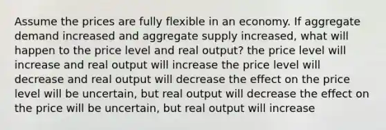 Assume the prices are fully flexible in an economy. If aggregate demand increased and aggregate supply increased, what will happen to the price level and real output? the price level will increase and real output will increase the price level will decrease and real output will decrease the effect on the price level will be uncertain, but real output will decrease the effect on the price will be uncertain, but real output will increase