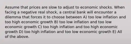 Assume that prices are slow to adjust to economic shocks. When facing a negative real shock, a central bank will encounter a dilemma that forces it to choose between A) too low inflation and too high economic growth B) too low inflation and too low economic growth C) too high inflation and too high economic growth D) too high inflation and too low economic growth E) All of the above.