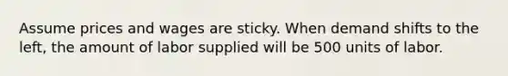 Assume prices and wages are sticky. When demand shifts to the left, the amount of labor supplied will be 500 units of labor.