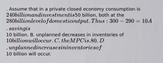 . Assume that in a private closed economy consumption is 240 billion and investment is50 billion, both at the 280 billion level of domestic output. Thus: 300-290=10 A. saving is10 billion. B. unplanned decreases in inventories of 10 billion will occur. C. the MPC is .80. D. unplanned increases in inventories of10 billion will occur.