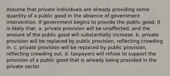 Assume that private individuals are already providing some quantity of a public good in the absence of government intervention. If government begins to provide the public good, it is likely that: a. private provision will be unaffected, and the amount of the public good will substantially increase. b. private provision will be replaced by public provision, reflecting crowding in. c. private provision will be replaced by public provision, reflecting crowding out. d. taxpayers will refuse to support the provision of a public good that is already being provided in the private sector