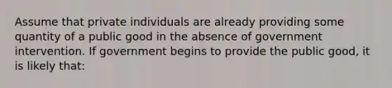 Assume that private individuals are already providing some quantity of a public good in the absence of government intervention. If government begins to provide the public good, it is likely that: