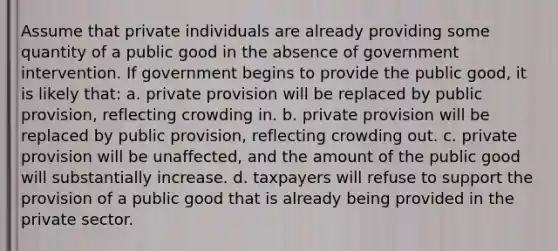 Assume that private individuals are already providing some quantity of a public good in the absence of government intervention. If government begins to provide the public good, it is likely that: a. private provision will be replaced by public provision, reflecting crowding in. b. private provision will be replaced by public provision, reflecting crowding out. c. private provision will be unaffected, and the amount of the public good will substantially increase. d. taxpayers will refuse to support the provision of a public good that is already being provided in the private sector.