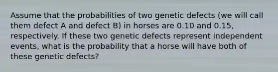 Assume that the probabilities of two genetic defects (we will call them defect A and defect B) in horses are 0.10 and 0.15, respectively. If these two genetic defects represent independent events, what is the probability that a horse will have both of these genetic defects?