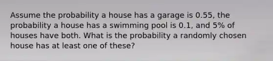 Assume the probability a house has a garage is 0.55, the probability a house has a swimming pool is 0.1, and 5% of houses have both. What is the probability a randomly chosen house has at least one of these?