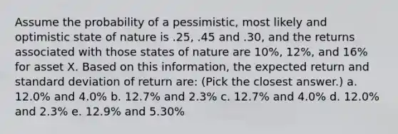 Assume the probability of a pessimistic, most likely and optimistic state of nature is .25, .45 and .30, and the returns associated with those states of nature are 10%, 12%, and 16% for asset X. Based on this information, the expected return and standard deviation of return are: (Pick the closest answer.) a. 12.0% and 4.0% b. 12.7% and 2.3% c. 12.7% and 4.0% d. 12.0% and 2.3% e. 12.9% and 5.30%