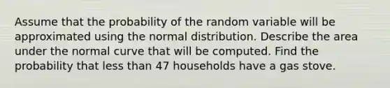 Assume that the probability of the random variable will be approximated using the normal distribution. Describe the area under the normal curve that will be computed. Find the probability that less than 47 households have a gas stove.