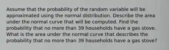 Assume that the probability of the random variable will be approximated using the normal distribution. Describe the area under the normal curve that will be computed. Find the probability that no <a href='https://www.questionai.com/knowledge/keWHlEPx42-more-than' class='anchor-knowledge'>more than</a> 39 households have a gas stove. What is the area under the normal curve that describes the probability that no more than 39 households have a gas​ stove?