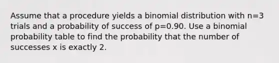 Assume that a procedure yields a binomial distribution with n=3 trials and a probability of success of p=0.90. Use a binomial probability table to find the probability that the number of successes x is exactly 2.