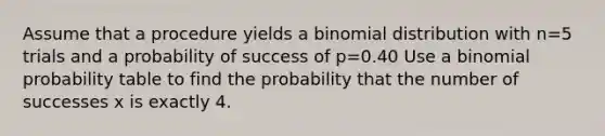 Assume that a procedure yields a binomial distribution with n=5 trials and a probability of success of p=0.40 Use a binomial probability table to find the probability that the number of successes x is exactly 4.