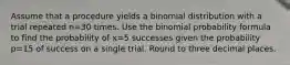 Assume that a procedure yields a binomial distribution with a trial repeated n=30 times. Use the binomial probability formula to find the probability of x=5 successes given the probability p=15 of success on a single trial. Round to three decimal places.