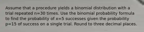 Assume that a procedure yields a binomial distribution with a trial repeated n=30 times. Use the binomial probability formula to find the probability of x=5 successes given the probability p=15 of success on a single trial. Round to three decimal places.