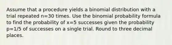 Assume that a procedure yields a binomial distribution with a trial repeated n=30 times. Use the binomial probability formula to find the probability of x=5 successes given the probability p=1/5 of successes on a single trial. Round to three decimal places.