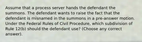 Assume that a process server hands the defendant the summons. The defendant wants to raise the fact that the defendant is misnamed in the summons in a pre-answer motion. Under the Federal Rules of Civil Procedure, which subdivision of Rule 12(b) should the defendant use? (Choose any correct answer).