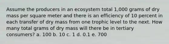 Assume the producers in an ecosystem total 1,000 grams of dry mass per square meter and there is an efficiency of 10 percent in each transfer of dry mass from one trophic level to the next. How many total grams of dry mass will there be in tertiary consumers? a. 100 b. 10 c. 1 d. 0.1 e. 700