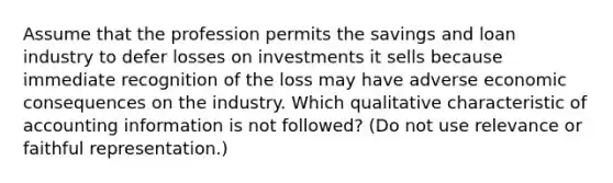 Assume that the profession permits the savings and loan industry to defer losses on investments it sells because immediate recognition of the loss may have adverse economic consequences on the industry. Which qualitative characteristic of accounting information is not followed? (Do not use relevance or faithful representation.)