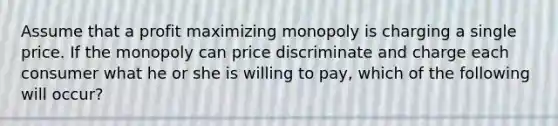 Assume that a profit maximizing monopoly is charging a single price. If the monopoly can price discriminate and charge each consumer what he or she is willing to pay, which of the following will occur?