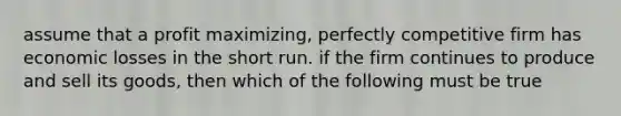 assume that a profit maximizing, perfectly competitive firm has economic losses in the short run. if the firm continues to produce and sell its goods, then which of the following must be true