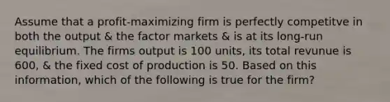 Assume that a profit-maximizing firm is perfectly competitve in both the output & the factor markets & is at its long-run equilibrium. The firms output is 100 units, its total revunue is 600, & the fixed cost of production is 50. Based on this information, which of the following is true for the firm?