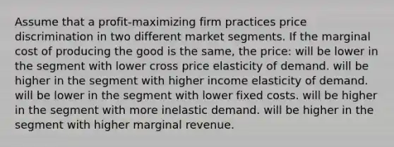 Assume that a profit-maximizing firm practices price discrimination in two different market segments. If the marginal cost of producing the good is the same, the price: will be lower in the segment with lower cross price elasticity of demand. will be higher in the segment with higher income elasticity of demand. will be lower in the segment with lower fixed costs. will be higher in the segment with more inelastic demand. will be higher in the segment with higher marginal revenue.