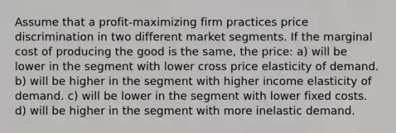 Assume that a profit-maximizing firm practices price discrimination in two different market segments. If the marginal cost of producing the good is the same, the price: a) will be lower in the segment with lower cross price elasticity of demand. b) will be higher in the segment with higher income elasticity of demand. c) will be lower in the segment with lower fixed costs. d) will be higher in the segment with more inelastic demand.