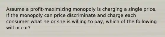 Assume a profit-maximizing monopoly is charging a single price. If the monopoly can price discriminate and charge each consumer what he or she is willing to pay, which of the following will occur?