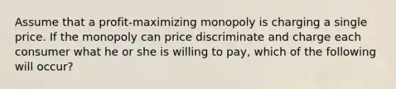 Assume that a profit-maximizing monopoly is charging a single price. If the monopoly can price discriminate and charge each consumer what he or she is willing to pay, which of the following will occur?