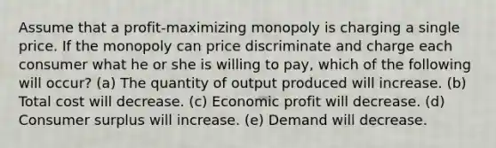 Assume that a profit-maximizing monopoly is charging a single price. If the monopoly can price discriminate and charge each consumer what he or she is willing to pay, which of the following will occur? (a) The quantity of output produced will increase. (b) Total cost will decrease. (c) Economic profit will decrease. (d) Consumer surplus will increase. (e) Demand will decrease.