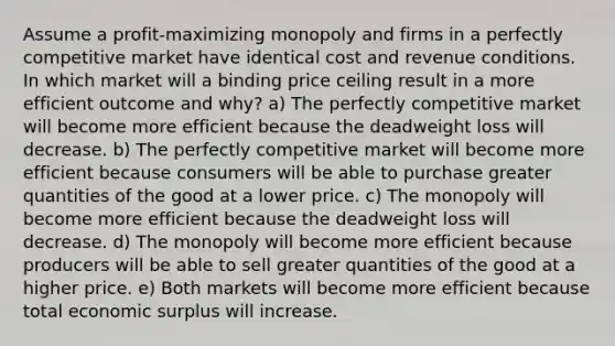 Assume a profit-maximizing monopoly and firms in a perfectly competitive market have identical cost and revenue conditions. In which market will a binding price ceiling result in a more efficient outcome and why? a) The perfectly competitive market will become more efficient because the deadweight loss will decrease. b) The perfectly competitive market will become more efficient because consumers will be able to purchase greater quantities of the good at a lower price. c) The monopoly will become more efficient because the deadweight loss will decrease. d) The monopoly will become more efficient because producers will be able to sell greater quantities of the good at a higher price. e) Both markets will become more efficient because total economic surplus will increase.