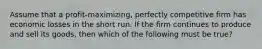 Assume that a profit-maximizing, perfectly competitive firm has economic losses in the short run. If the firm continues to produce and sell its goods, then which of the following must be true?