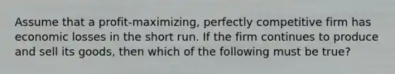 Assume that a profit-maximizing, perfectly competitive firm has economic losses in the short run. If the firm continues to produce and sell its goods, then which of the following must be true?