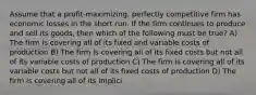 Assume that a profit-maximizing, perfectly competitive firm has economic losses in the short run. If the firm continues to produce and sell its goods, then which of the following must be true? A) The firm is covering all of its fixed and variable costs of production B) The firm is covering all of its fixed costs but not all of its variable costs of production C) The firm is covering all of its variable costs but not all of its fixed costs of production D) The firm is covering all of its implici