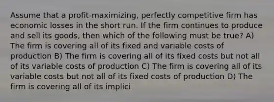 Assume that a profit-maximizing, perfectly competitive firm has economic losses in the short run. If the firm continues to produce and sell its goods, then which of the following must be true? A) The firm is covering all of its fixed and variable costs of production B) The firm is covering all of its fixed costs but not all of its variable costs of production C) The firm is covering all of its variable costs but not all of its fixed costs of production D) The firm is covering all of its implici