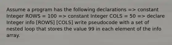 Assume a program has the following declarations => constant Integer ROWS = 100 => constant Integer COLS = 50 => declare Integer info [ROWS] [COLS] write pseudocode with a set of nested loop that stores the value 99 in each element of the info array.