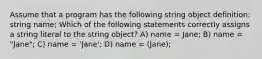 Assume that a program has the following string object definition: string name; Which of the following statements correctly assigns a string literal to the string object? A) name = Jane; B) name = "Jane"; C) name = 'Jane'; D) name = (Jane);