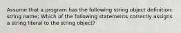 Assume that a program has the following string object definition: string name; Which of the following statements correctly assigns a string literal to the string object?