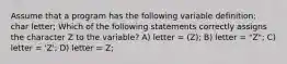 Assume that a program has the following variable definition: char letter; Which of the following statements correctly assigns the character Z to the variable? A) letter = (Z); B) letter = "Z"; C) letter = 'Z'; D) letter = Z;