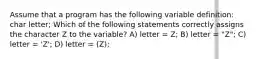 Assume that a program has the following variable definition: char letter; Which of the following statements correctly assigns the character Z to the variable? A) letter = Z; B) letter = "Z"; C) letter = 'Z'; D) letter = (Z);