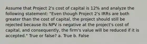 Assume that Project 2's cost of capital is 12% and analyze the following statement: "Even though Project 2's IRRs are both greater than the cost of capital, the project should still be rejected because its NPV is negative at the project's cost of capital, and consequently, the firm's value will be reduced if it is accepted." True or false? a. True b. False