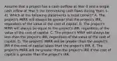 Assume that a project has a cash outflow at Year 0 and a single cash inflow at Year 5 (no intervening cash flows during Years 1-4). Which of the following statements is most correct? A. The project's MIRR will always be greater that the project's IRR, regardless of the value of the cost of capital. B. The project's MIRR will always be equal to the project's IRR, regardless of the value of the cost of capital. C. The project's MIRR will always be less than the project's IRR, regardless of the value of the cost of capital. D. The projects' MIRR will be greater than the project's IRR if the cost of capital isless than the project's IRR. E. The project's MIRR will be greater than the project's IRR if the cost of capital is greater than the project's IRR.