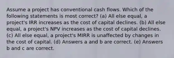 Assume a project has conventional cash flows. Which of the following statements is most correct? (a) All else equal, a project's IRR increases as the cost of capital declines. (b) All else equal, a project's NPV increases as the cost of capital declines. (c) All else equal, a project's MIRR is unaffected by changes in the cost of capital. (d) Answers a and b are correct. (e) Answers b and c are correct.