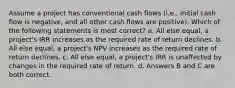 Assume a project has conventional cash flows (i.e., initial cash flow is negative, and all other cash flows are positive). Which of the following statements is most correct? a. All else equal, a project's IRR increases as the required rate of return declines. b. All else equal, a project's NPV increases as the required rate of return declines. c. All else equal, a project's IRR is unaffected by changes in the required rate of return. d. Answers B and C are both correct.