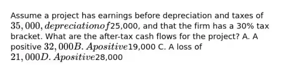 Assume a project has earnings before depreciation and taxes of 35,000, depreciation of25,000, and that the firm has a 30% tax bracket. What are the after-tax cash flows for the project? A. A positive 32,000 B. A positive19,000 C. A loss of 21,000 D. A positive28,000