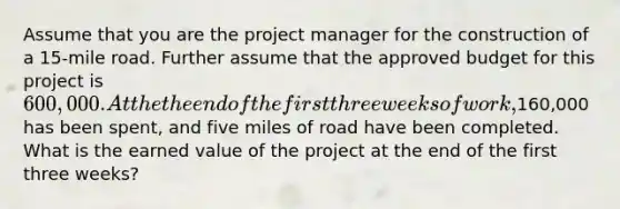 Assume that you are the project manager for the construction of a 15-mile road. Further assume that the approved budget for this project is 600,000. At the the end of the first three weeks of work,160,000 has been spent, and five miles of road have been completed. What is the earned value of the project at the end of the first three weeks?