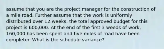 assume that you are the project manager for the construction of a mile road. Further assume that the work is uniformly distributed over 12 weeks. the total approved budget for this project is 600,000. At the end of the first 3 weeds of work, 160,000 has been spent and five miles of road have been completer. What is the schedule variance?