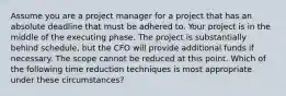 Assume you are a project manager for a project that has an absolute deadline that must be adhered to. Your project is in the middle of the executing phase. The project is substantially behind schedule, but the CFO will provide additional funds if necessary. The scope cannot be reduced at this point. Which of the following time reduction techniques is most appropriate under these circumstances?