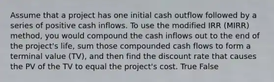 Assume that a project has one initial cash outflow followed by a series of positive cash inflows. To use the modified IRR (MIRR) method, you would compound the cash inflows out to the end of the project's life, sum those compounded cash flows to form a terminal value (TV), and then find the discount rate that causes the PV of the TV to equal the project's cost. True False