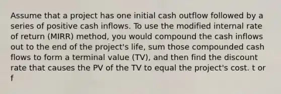 Assume that a project has one initial cash outflow followed by a series of positive cash inflows. To use the modified internal rate of return (MIRR) method, you would compound the cash inflows out to the end of the project's life, sum those compounded cash flows to form a terminal value (TV), and then find the discount rate that causes the PV of the TV to equal the project's cost. t or f