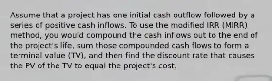 Assume that a project has one initial cash outflow followed by a series of positive cash inflows. To use the modified IRR (MIRR) method, you would compound the cash inflows out to the end of the project's life, sum those compounded cash flows to form a terminal value (TV), and then find the discount rate that causes the PV of the TV to equal the project's cost.